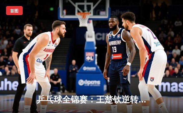 乒乓球全锦赛：王楚钦逆转樊振东夺男单冠军，新生代球员展现强劲冲击力