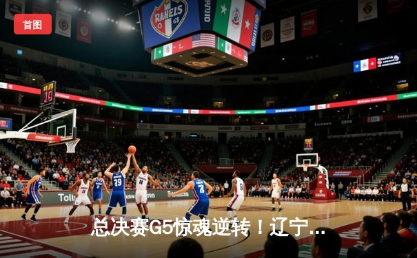 总决赛G5惊魂逆转！辽宁男篮加时险胜新疆，成功卫冕CBA总冠军