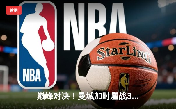 巅峰对决！曼城加时鏖战3-1力克皇马，豪取欧冠三连冠伟业